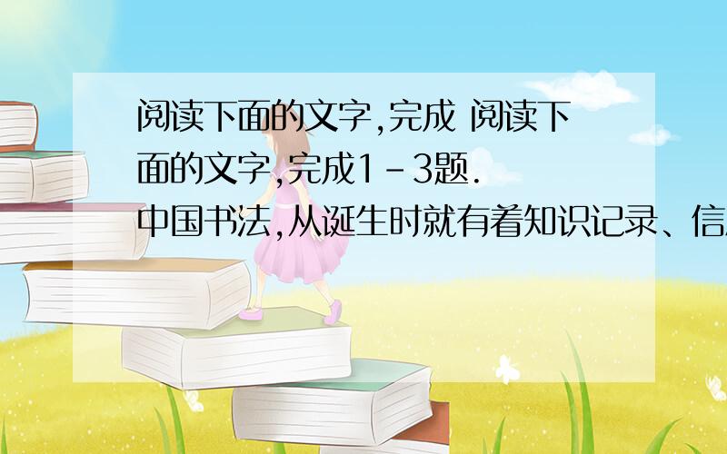 阅读下面的文字,完成 阅读下面的文字,完成1-3题.　　中国书法,从诞生时就有着知识记录、信息传播、思想交流、情感表达、