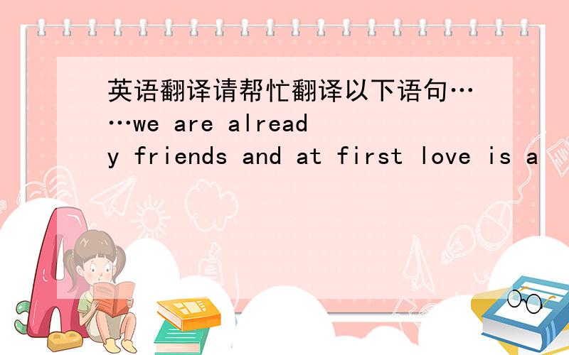 英语翻译请帮忙翻译以下语句……we are already friends and at first love is a