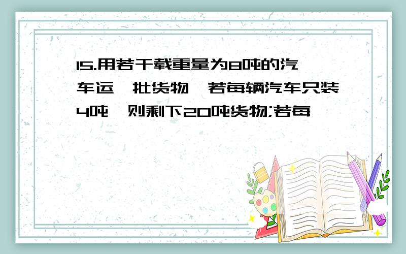 15.用若干载重量为8吨的汽车运一批货物,若每辆汽车只装4吨,则剩下20吨货物;若每