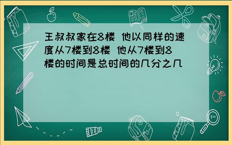 王叔叔家在8楼 他以同样的速度从7楼到8楼 他从7楼到8楼的时间是总时间的几分之几