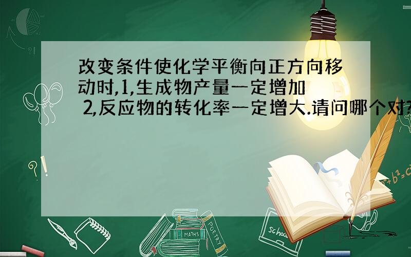 改变条件使化学平衡向正方向移动时,1,生成物产量一定增加 2,反应物的转化率一定增大.请问哪个对?