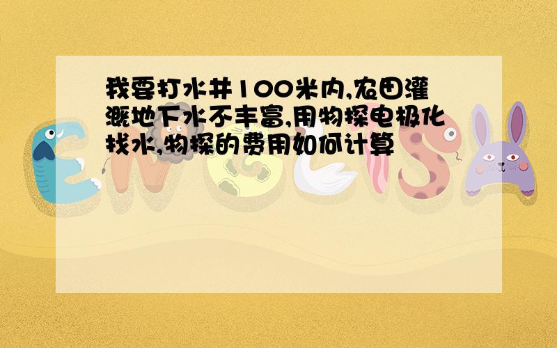 我要打水井100米内,农田灌溉地下水不丰富,用物探电极化找水,物探的费用如何计算