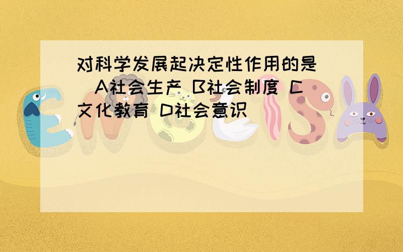 对科学发展起决定性作用的是（）A社会生产 B社会制度 C文化教育 D社会意识