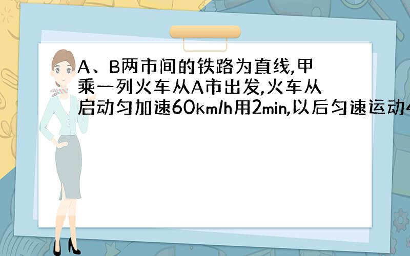 A、B两市间的铁路为直线,甲乘一列火车从A市出发,火车从启动匀加速60km/h用2min,以后匀速运动48.5min,到