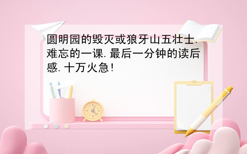 圆明园的毁灭或狼牙山五壮士.难忘的一课.最后一分钟的读后感.十万火急!