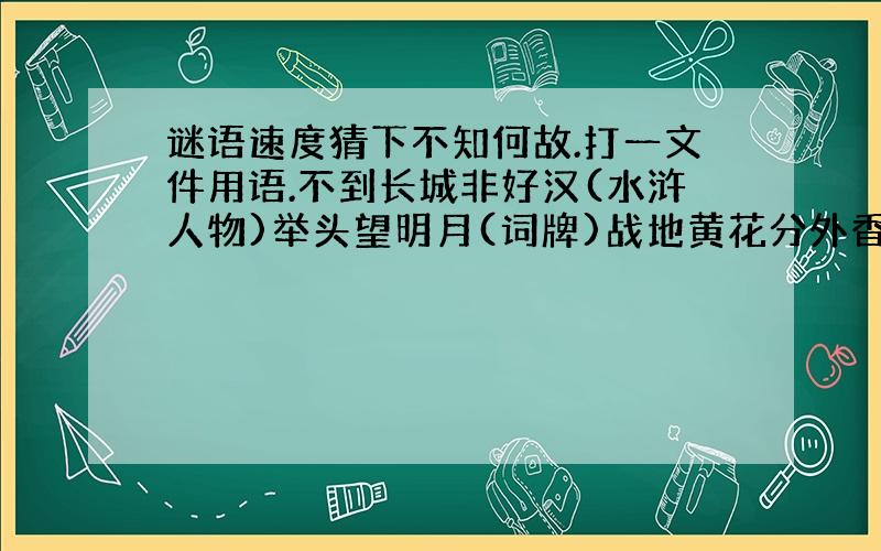 谜语速度猜下不知何故.打一文件用语.不到长城非好汉(水浒人物)举头望明月(词牌)战地黄花分外香(词牌)消协职责(称谓)