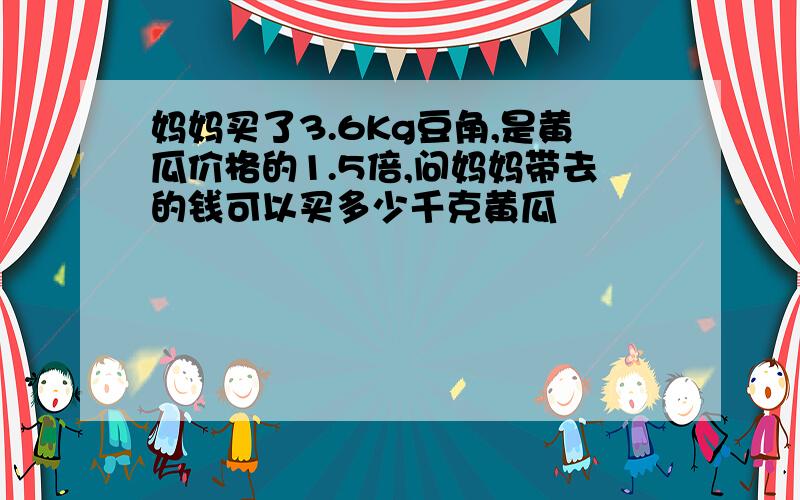 妈妈买了3.6Kg豆角,是黄瓜价格的1.5倍,问妈妈带去的钱可以买多少千克黄瓜