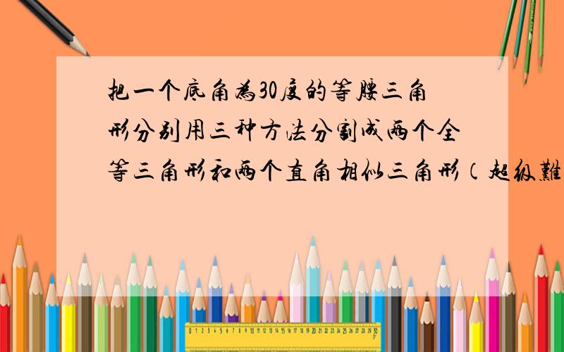 把一个底角为30度的等腰三角形分别用三种方法分割成两个全等三角形和两个直角相似三角形（超级难题）