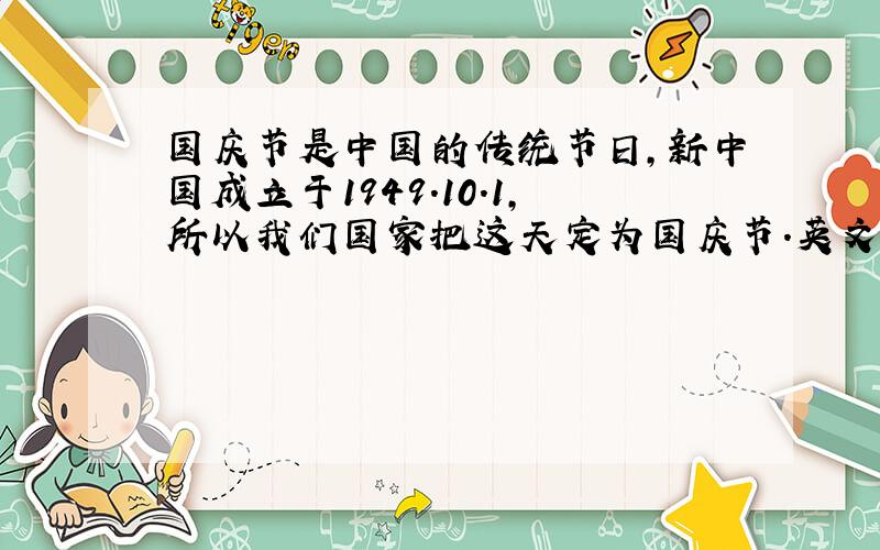 国庆节是中国的传统节日,新中国成立于1949.10.1,所以我们国家把这天定为国庆节.英文翻译