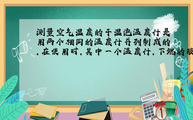 测量空气湿度的干湿泡温度计是用两个相同的温度计并列制成的,在使用时,其中一个温度计,下端的玻璃泡包着湿布因为水蒸发时要吸