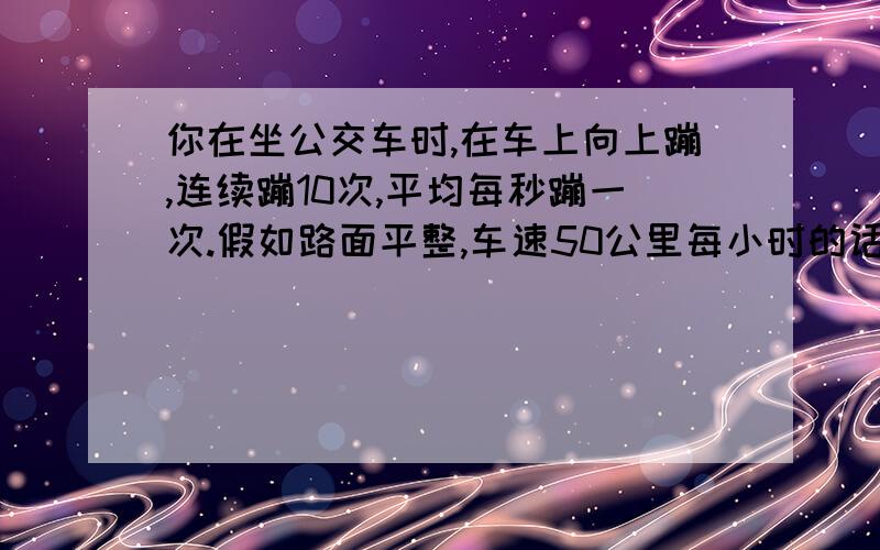 你在坐公交车时,在车上向上蹦,连续蹦10次,平均每秒蹦一次.假如路面平整,车速50公里每小时的话,那么在10秒以后,你相