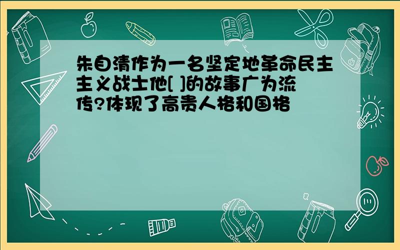 朱自清作为一名坚定地革命民主主义战士他[ ]的故事广为流传?体现了高贵人格和国格