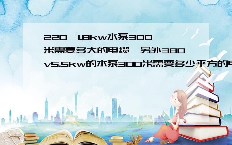 220,1.8kw水泵300米需要多大的电缆,另外380v5.5kw的水泵300米需要多少平方的电缆