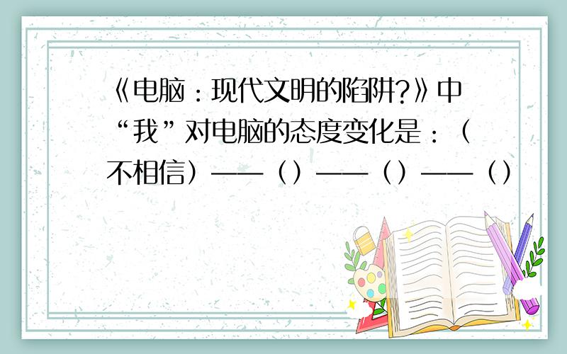 《电脑：现代文明的陷阱?》中“我”对电脑的态度变化是：（不相信）——（）——（）——（）