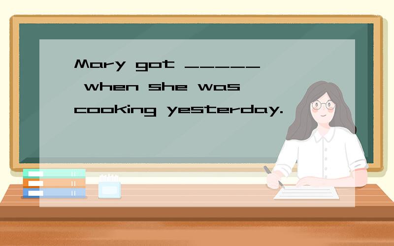 Mary got _____ when she was cooking yesterday.