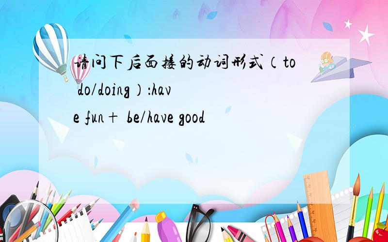 请问下后面接的动词形式（to do/doing）：have fun+ be/have good