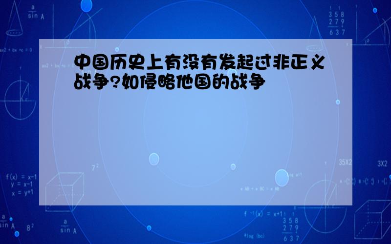 中国历史上有没有发起过非正义战争?如侵略他国的战争