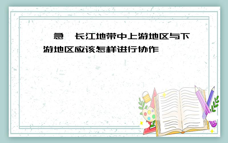 【急】长江地带中上游地区与下游地区应该怎样进行协作