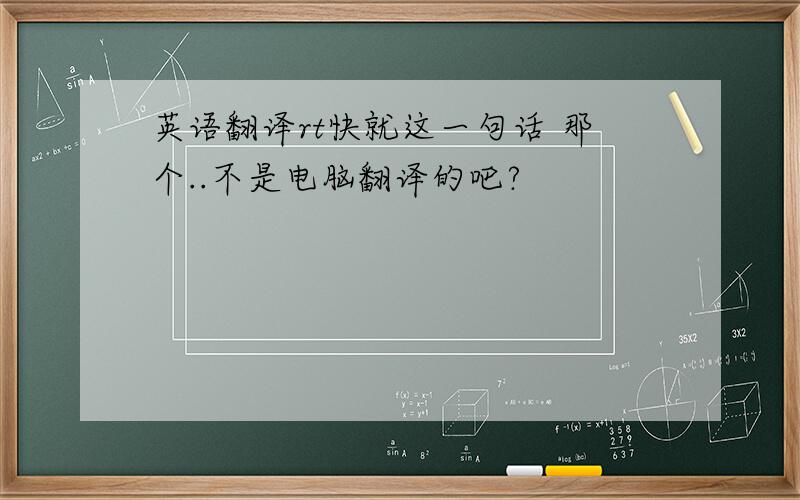 英语翻译rt快就这一句话 那个..不是电脑翻译的吧?