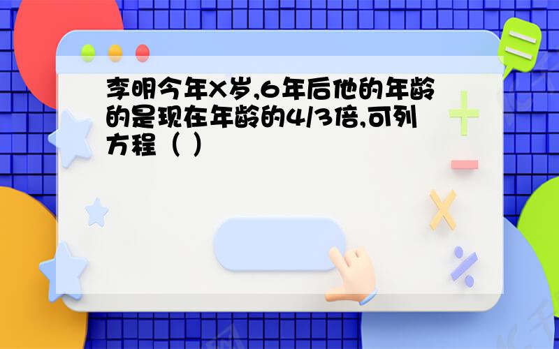 李明今年X岁,6年后他的年龄的是现在年龄的4/3倍,可列方程（ ）