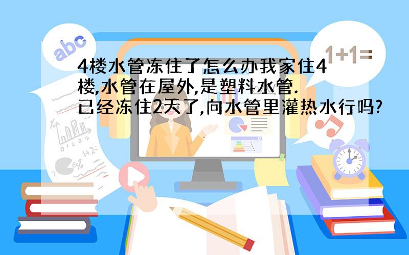 4楼水管冻住了怎么办我家住4楼,水管在屋外,是塑料水管.已经冻住2天了,向水管里灌热水行吗?