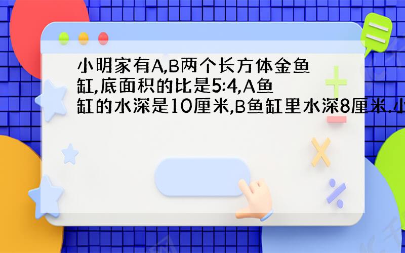 小明家有A,B两个长方体金鱼缸,底面积的比是5:4,A鱼缸的水深是10厘米,B鱼缸里水深8厘米.小明在两个鱼缸