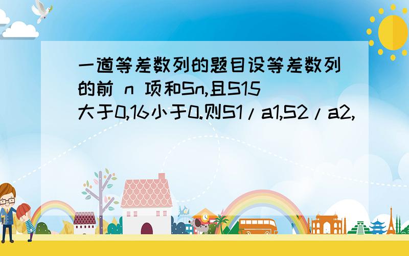 一道等差数列的题目设等差数列的前 n 项和Sn,且S15大于0,16小于0.则S1/a1,S2/a2,｀｀｀S15/a1