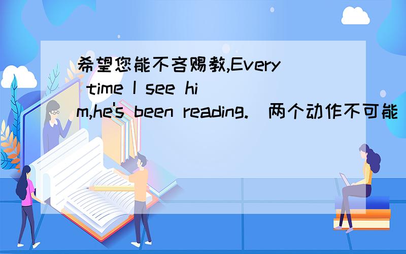 希望您能不吝赐教,Every time I see him,he's been reading.（两个动作不可能