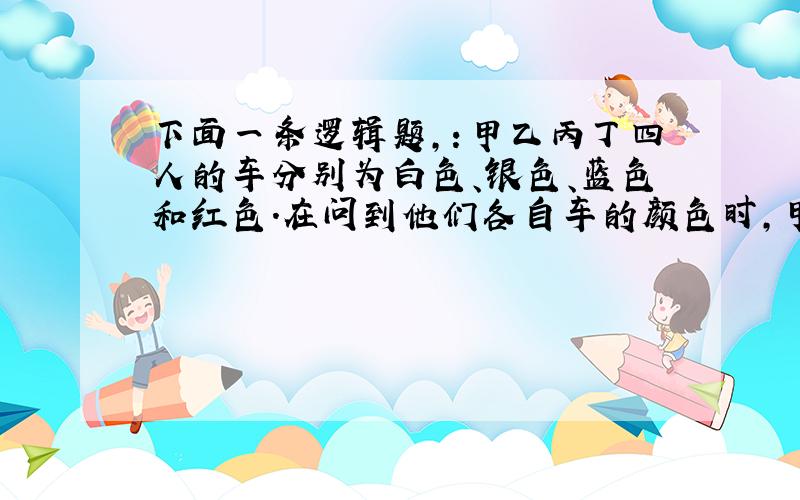 下面一条逻辑题,：甲乙丙丁四人的车分别为白色、银色、蓝色和红色.在问到他们各自车的颜色时,甲说：“乙的车不是白色.”乙说