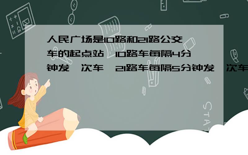 人民广场是10路和21路公交车的起点站,10路车每隔4分钟发一次车,21路车每隔5分钟发一次车,这两辆汽车同时