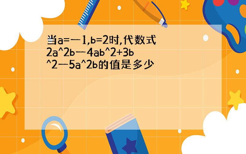 当a=一1,b=2时,代数式2a^2b一4ab^2+3b^2一5a^2b的值是多少