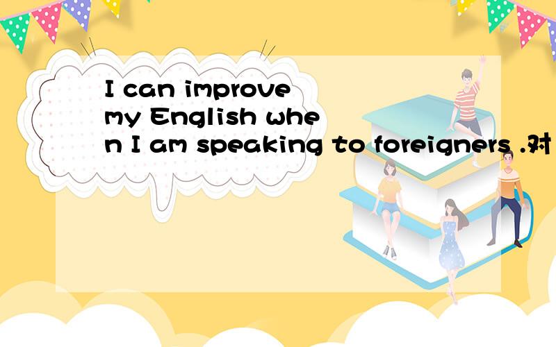 I can improve my English when I am speaking to foreigners .对