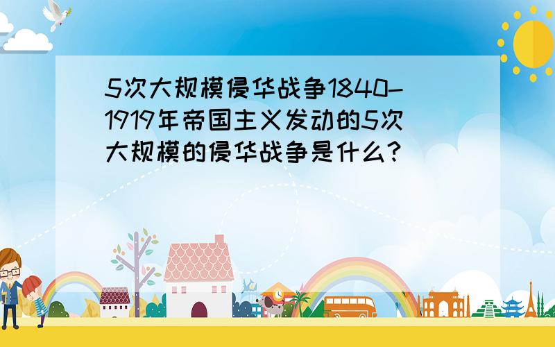 5次大规模侵华战争1840-1919年帝国主义发动的5次大规模的侵华战争是什么?