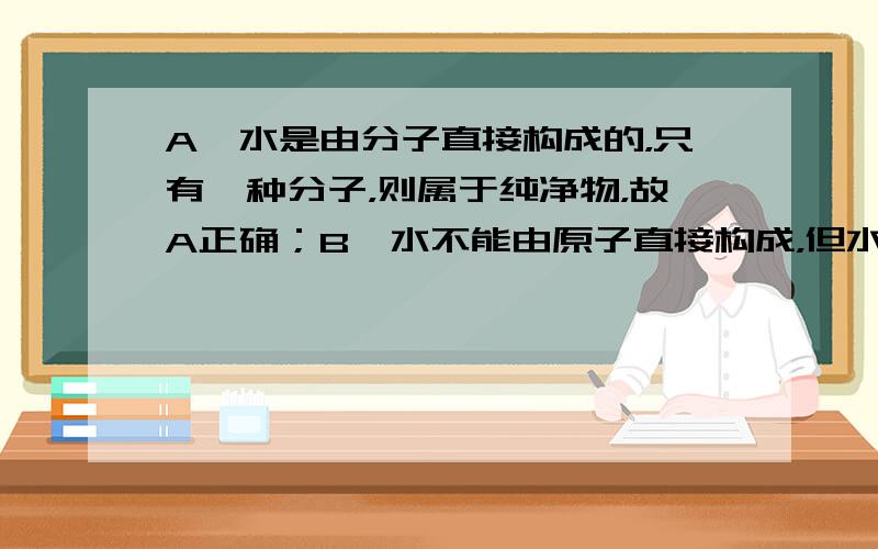 A、水是由分子直接构成的，只有一种分子，则属于纯净物，故A正确；B、水不能由原子直接构成，但水是由氢、氧元素组