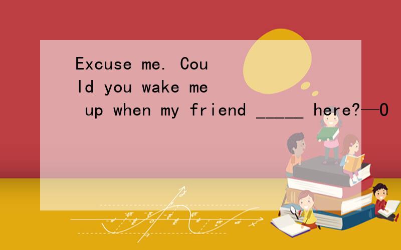 Excuse me. Could you wake me up when my friend _____ here?—O