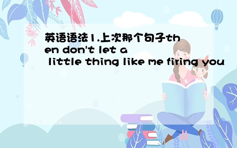 英语语法1.上次那个句子then don't let a little thing like me firing you