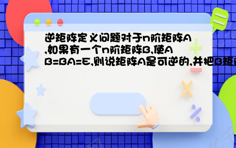 逆矩阵定义问题对于n阶矩阵A,如果有一个n阶矩阵B,使AB=BA=E,则说矩阵A是可逆的,并把B矩阵称为A的逆矩阵.如果