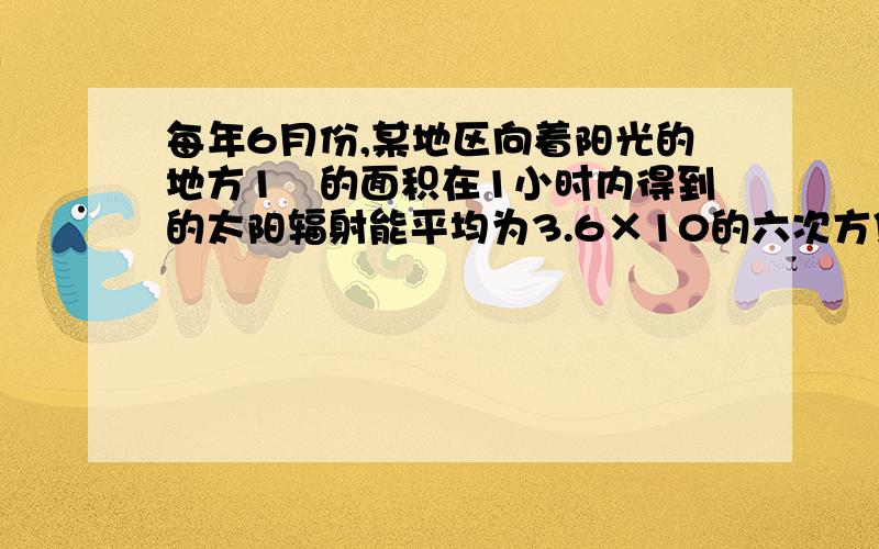 每年6月份,某地区向着阳光的地方1㎡的面积在1小时内得到的太阳辐射能平均为3.6×10的六次方焦