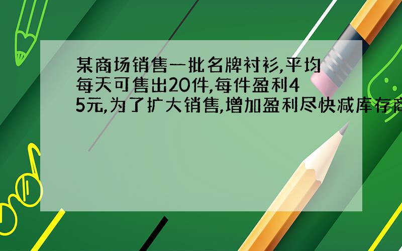 某商场销售一批名牌衬衫,平均每天可售出20件,每件盈利45元,为了扩大销售,增加盈利尽快减库存商场决定采取适当的减价措施