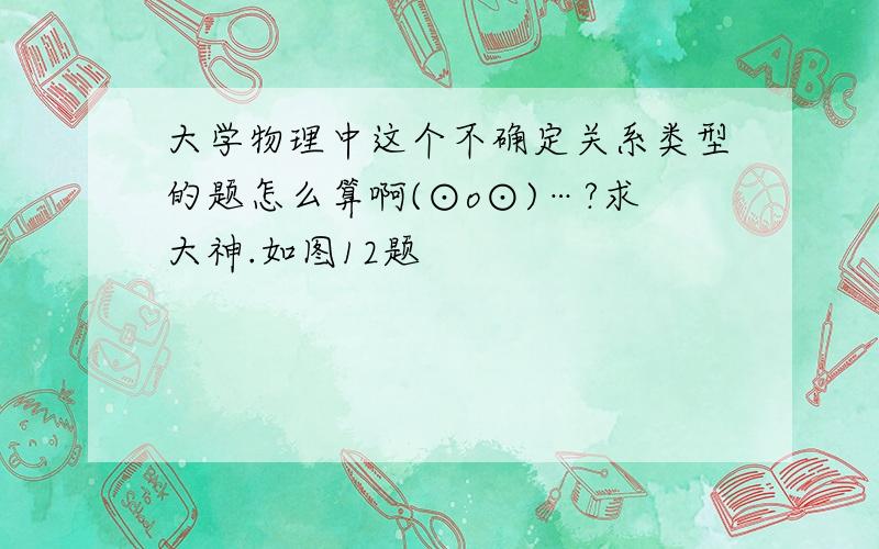 大学物理中这个不确定关系类型的题怎么算啊(⊙o⊙)…?求大神.如图12题