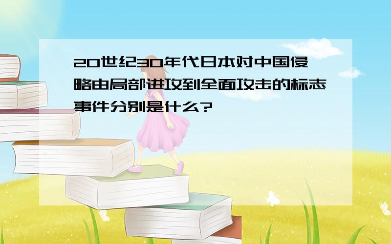 20世纪30年代日本对中国侵略由局部进攻到全面攻击的标志事件分别是什么?