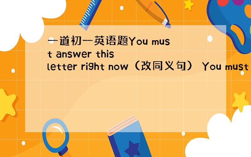 一道初一英语题You must answer this letter right now（改同义句） You must