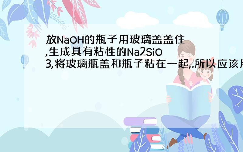 放NaOH的瓶子用玻璃盖盖住,生成具有粘性的Na2SiO3,将玻璃瓶盖和瓶子粘在一起,.所以应该用橡胶塞..但难道NaO