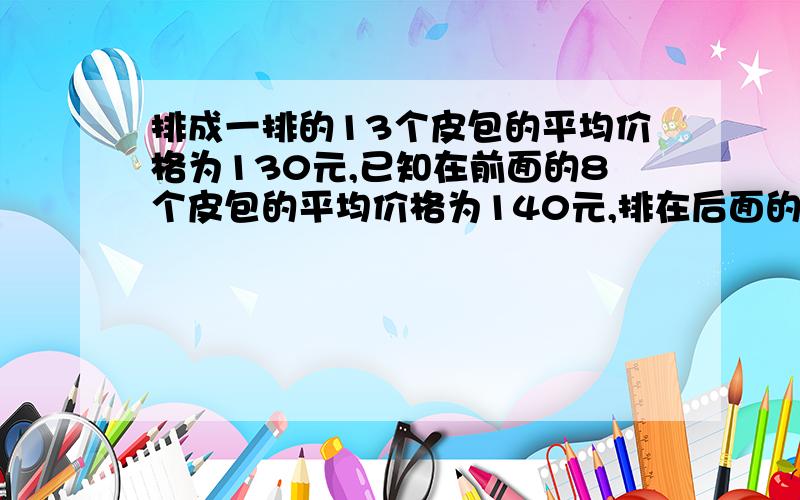 排成一排的13个皮包的平均价格为130元,已知在前面的8个皮包的平均价格为140元,排在后面的8个皮包平均价格为90元,