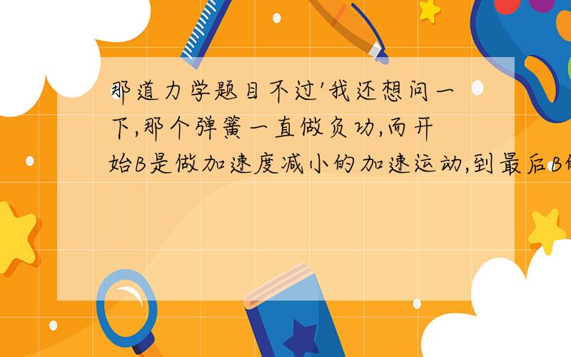 那道力学题目不过'我还想问一下,那个弹簧一直做负功,而开始B是做加速度减小的加速运动,到最后B的速度还是会减为0吧?