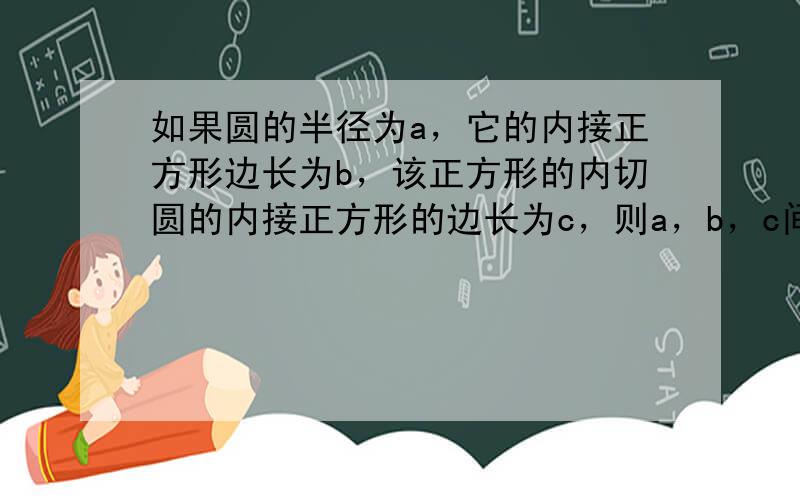 如果圆的半径为a，它的内接正方形边长为b，该正方形的内切圆的内接正方形的边长为c，则a，b，c间满足的关系式为_____