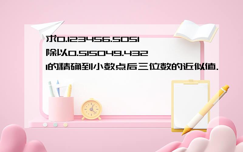 求0.123456.5051除以0.515049.4321的精确到小数点后三位数的近似值.