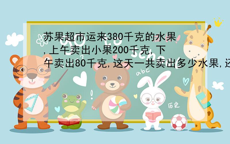 苏果超市运来380千克的水果,上午卖出小果200千克,下午卖出80千克,这天一共卖出多少水果,还剩多少千克?