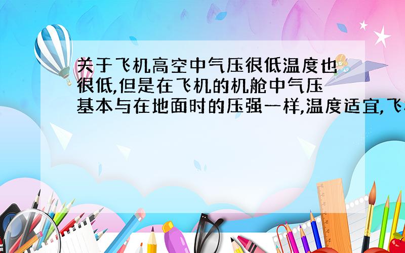 关于飞机高空中气压很低温度也很低,但是在飞机的机舱中气压基本与在地面时的压强一样,温度适宜,飞机是怎么保持这种状态的?