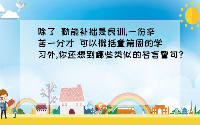 除了 勤能补拙是良训,一份辛苦一分才 可以概括童第周的学习外,你还想到哪些类似的名言警句?